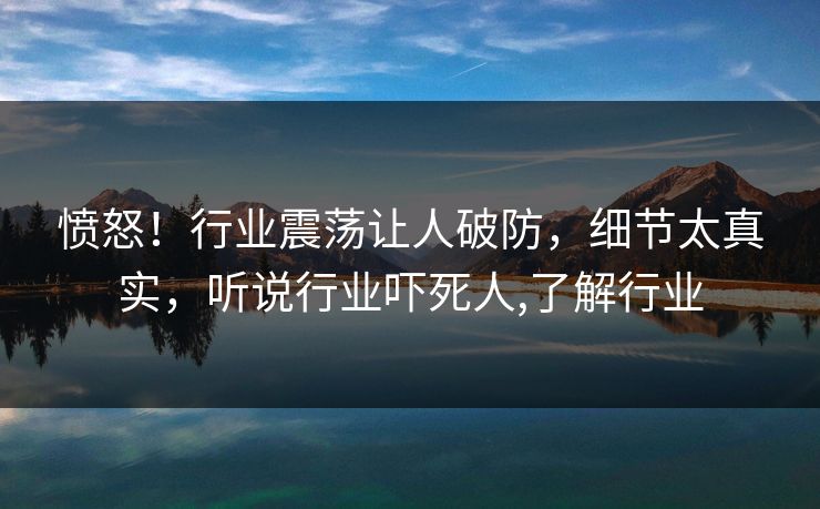 愤怒！行业震荡让人破防，细节太真实，听说行业吓死人,了解行业