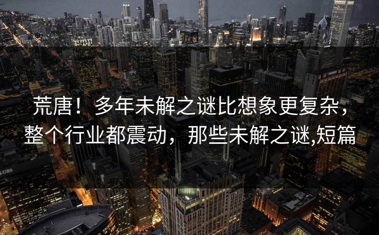 荒唐!多年未解之谜比想象更复杂,整个行业都震动,那些未解之谜,短篇 荒唐!多年未解之谜比想象更复杂,整个行业都震动,那些未解之谜,短篇