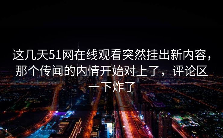 这几天51网在线观看突然挂出新内容，那个传闻的内情开始对上了，评论区一下炸了