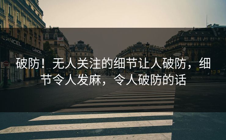 破防！无人关注的细节让人破防，细节令人发麻，令人破防的话