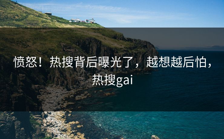 愤怒！热搜背后曝光了，越想越后怕，热搜gai