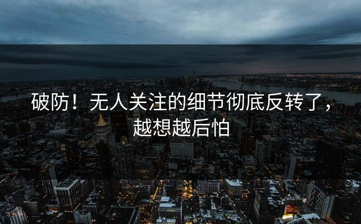 破防！无人关注的细节彻底反转了，越想越后怕