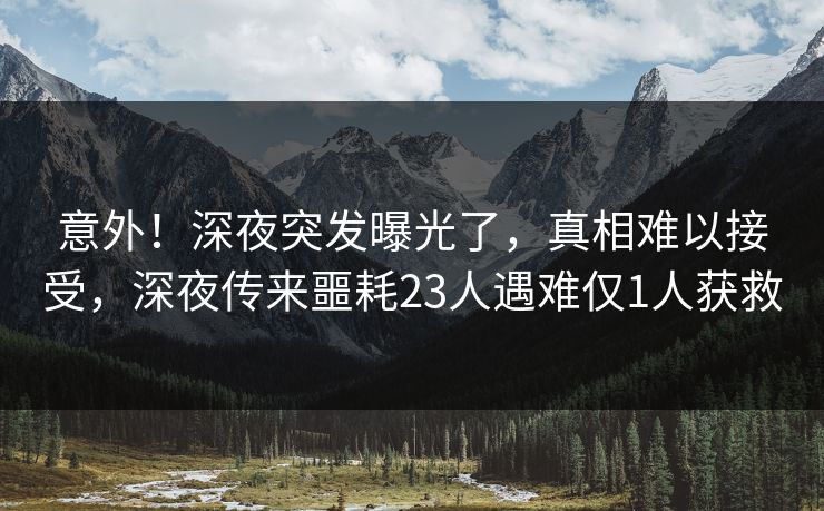 意外！深夜突发曝光了，真相难以接受，深夜传来噩耗23人遇难仅1人获救