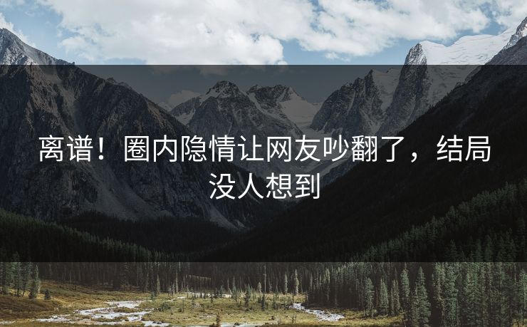 离谱！圈内隐情让网友吵翻了，结局没人想到
