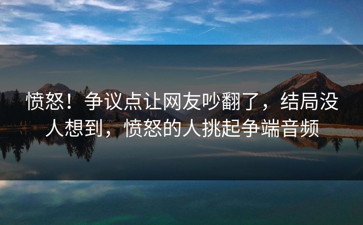 愤怒！争议点让网友吵翻了，结局没人想到，愤怒的人挑起争端音频