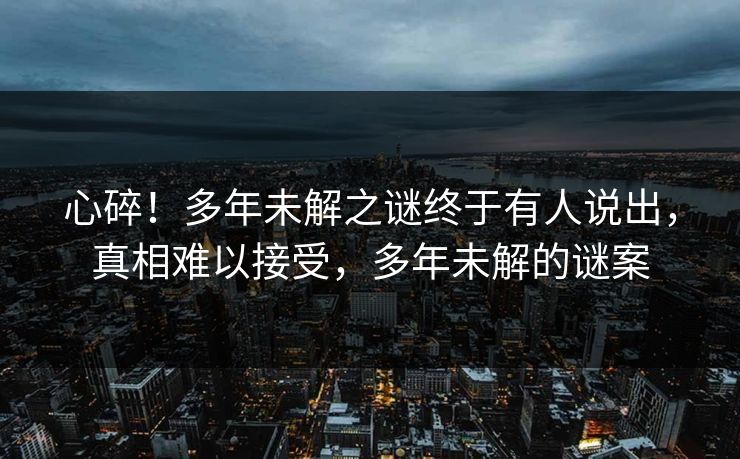 心碎！多年未解之谜终于有人说出，真相难以接受，多年未解的谜案