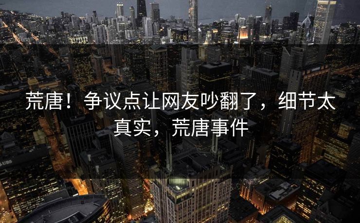 荒唐！争议点让网友吵翻了，细节太真实，荒唐事件