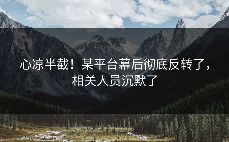 心凉半截！某平台幕后彻底反转了，相关人员沉默了