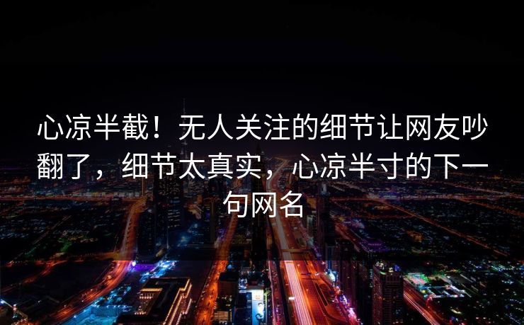 心凉半截！无人关注的细节让网友吵翻了，细节太真实，心凉半寸的下一句网名