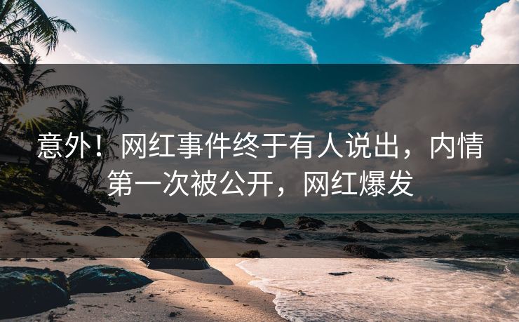 意外！网红事件终于有人说出，内情第一次被公开，网红爆发