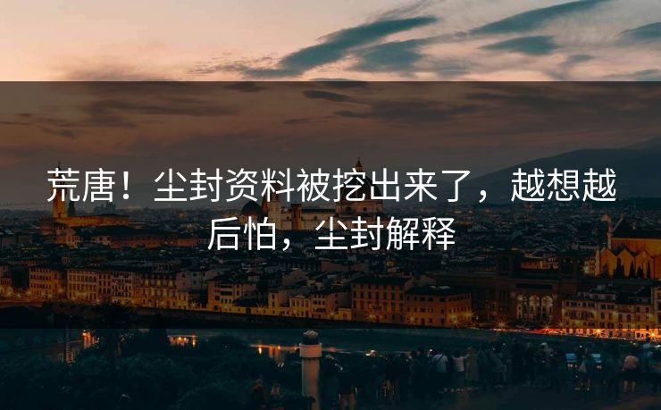 荒唐！尘封资料被挖出来了，越想越后怕，尘封解释