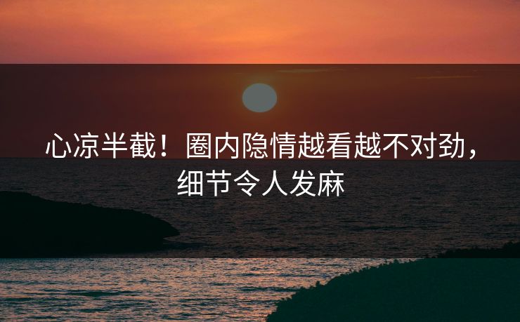 心凉半截！圈内隐情越看越不对劲，细节令人发麻