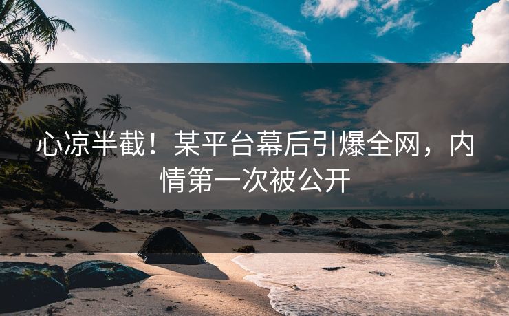 心凉半截！某平台幕后引爆全网，内情第一次被公开