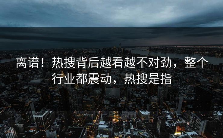 离谱！热搜背后越看越不对劲，整个行业都震动，热搜是指