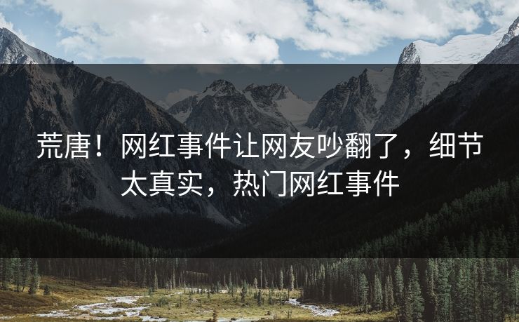 荒唐！网红事件让网友吵翻了，细节太真实，热门网红事件