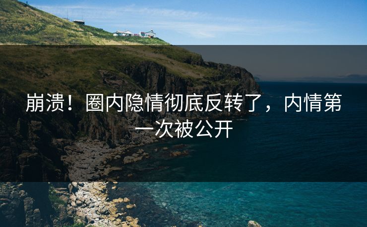 崩溃！圈内隐情彻底反转了，内情第一次被公开