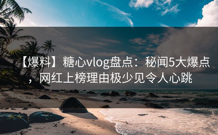 【爆料】糖心vlog盘点：秘闻5大爆点，网红上榜理由极少见令人心跳