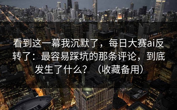 看到这一幕我沉默了，每日大赛ai反转了：最容易踩坑的那条评论，到底发生了什么？（收藏备用）