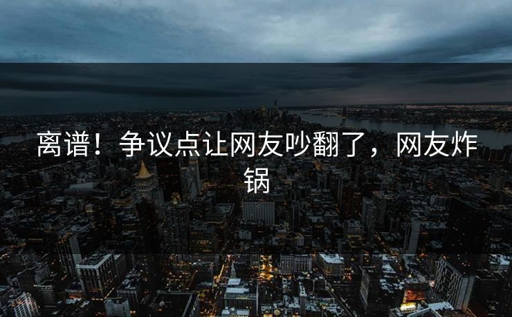 离谱！争议点让网友吵翻了，网友炸锅